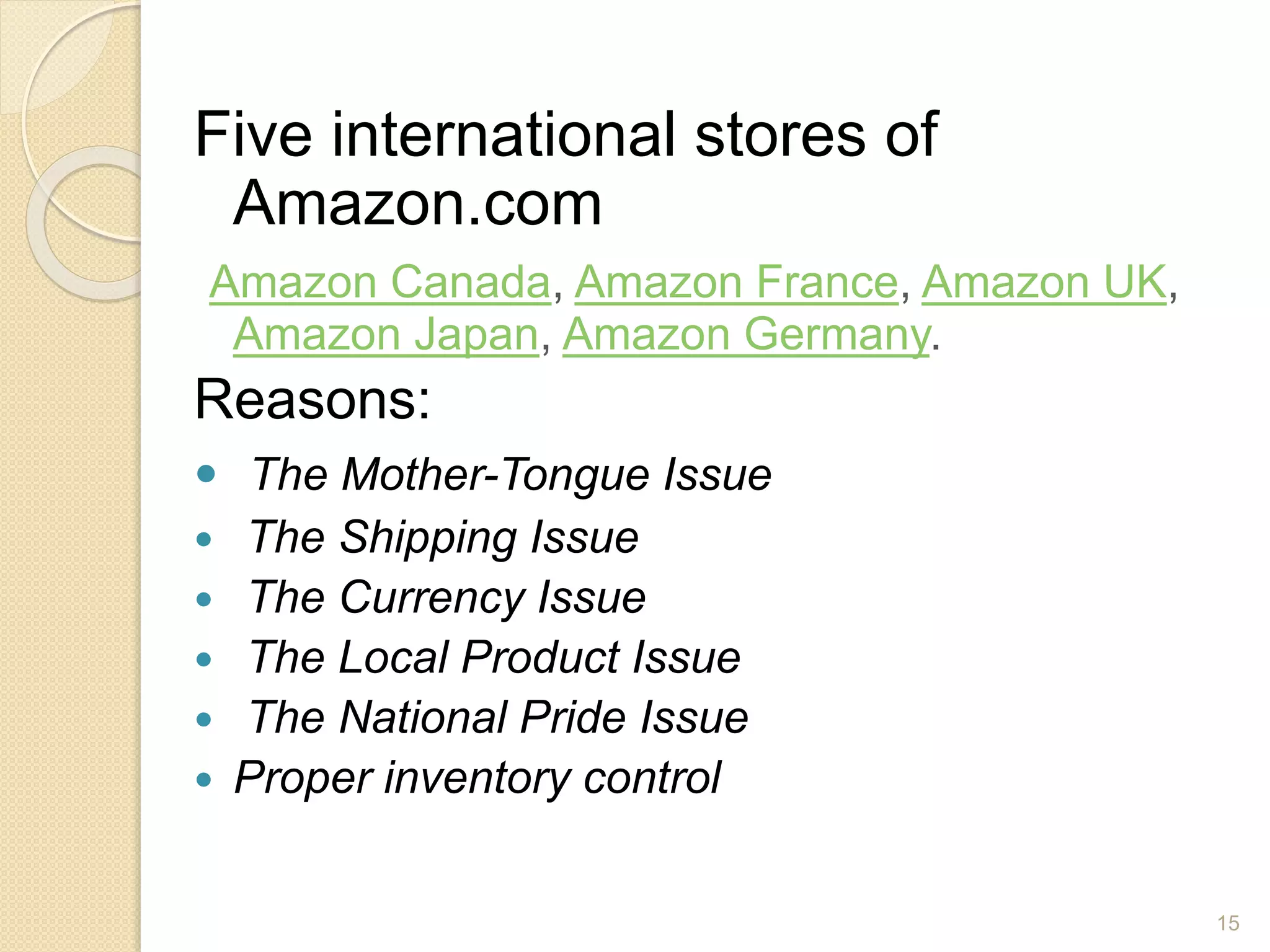 Five international stores of
Amazon.com
Amazon Canada, Amazon France, Amazon UK,
Amazon Japan, Amazon Germany.
Reasons:
 The Mother-Tongue Issue
 The Shipping Issue
 The Currency Issue
 The Local Product Issue
 The National Pride Issue
 Proper inventory control
15
 
