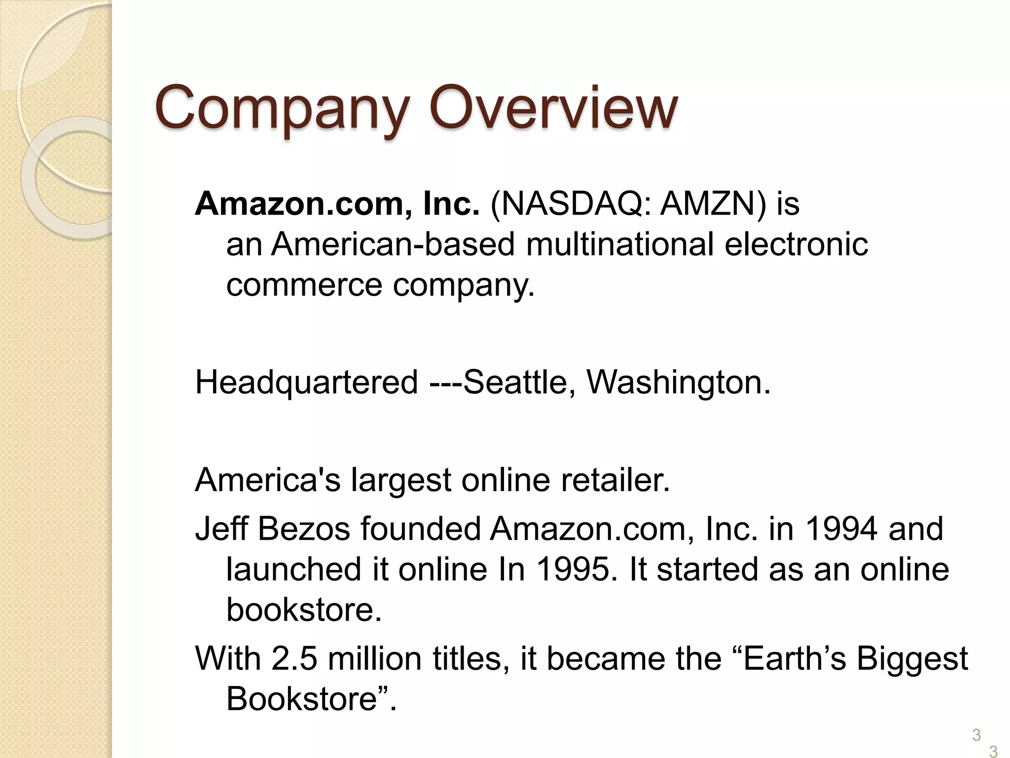 3
Company Overview
Amazon.com, Inc. (NASDAQ: AMZN) is
an American-based multinational electronic
commerce company.
Headquartered ---Seattle, Washington.
America's largest online retailer.
Jeff Bezos founded Amazon.com, Inc. in 1994 and
launched it online In 1995. It started as an online
bookstore.
With 2.5 million titles, it became the “Earth’s Biggest
Bookstore”.
3
 