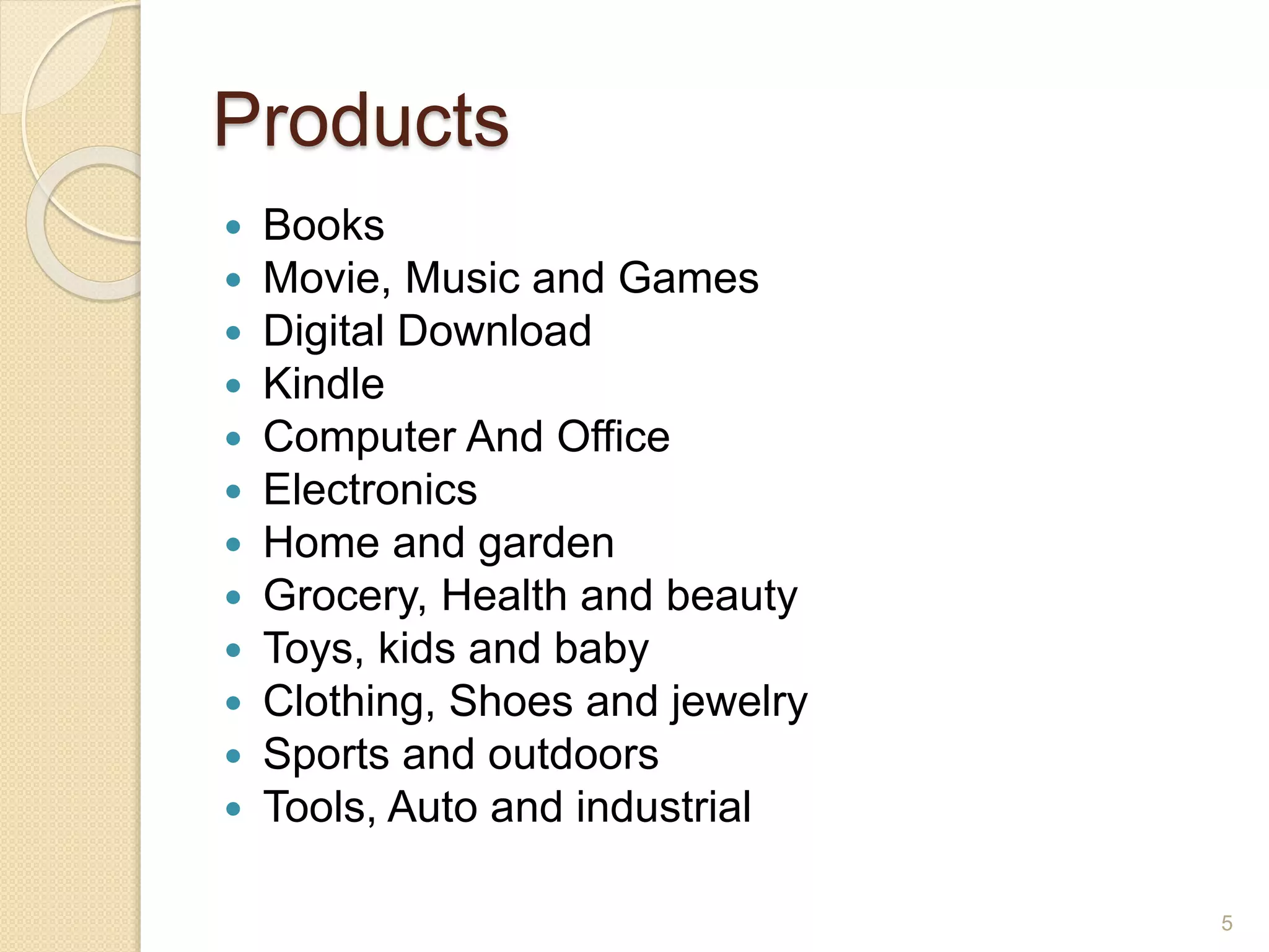 Products
 Books
 Movie, Music and Games
 Digital Download
 Kindle
 Computer And Office
 Electronics
 Home and garden
 Grocery, Health and beauty
 Toys, kids and baby
 Clothing, Shoes and jewelry
 Sports and outdoors
 Tools, Auto and industrial
5
 