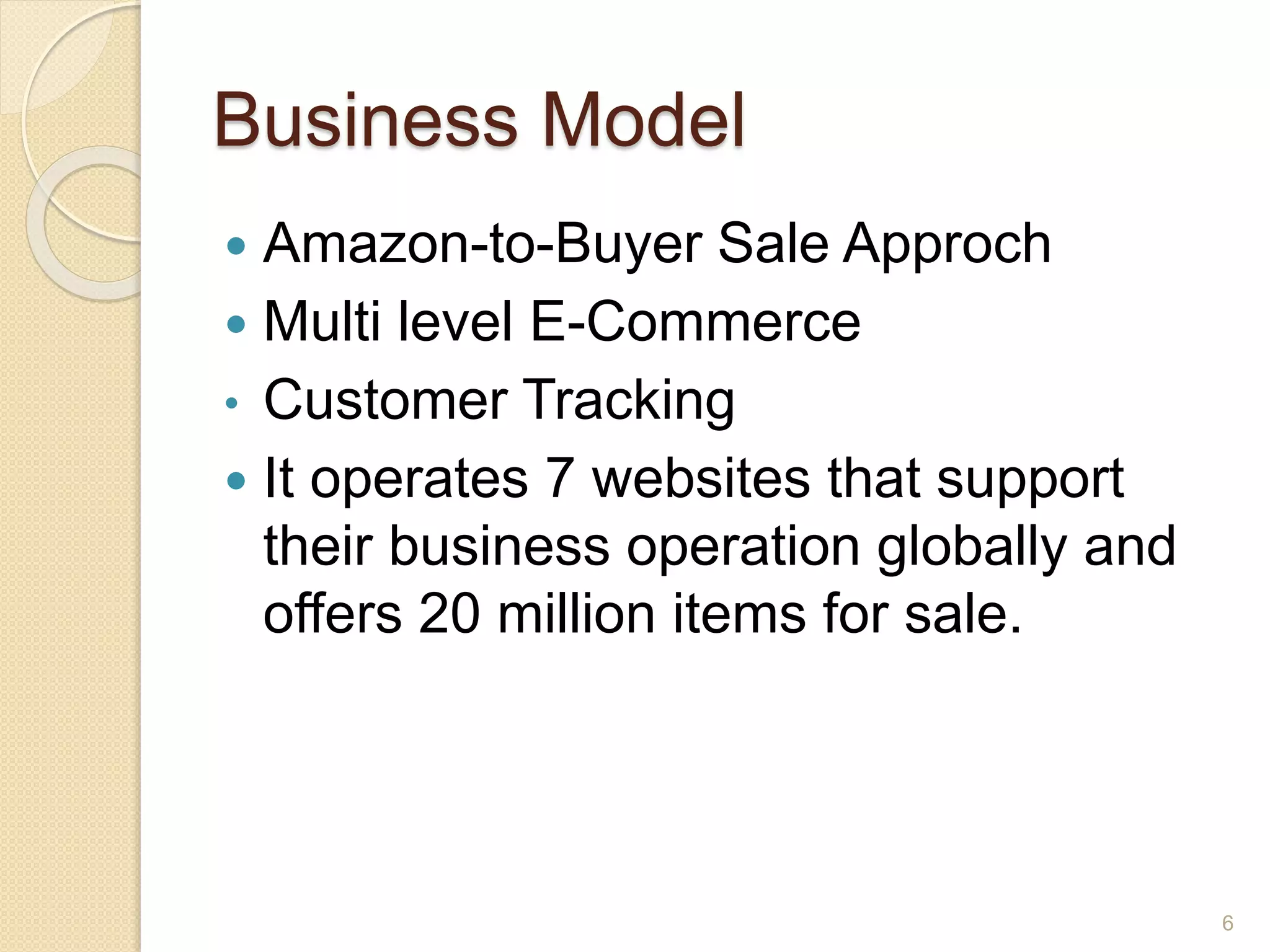 Business Model
 Amazon-to-Buyer Sale Approch
 Multi level E-Commerce
• Customer Tracking
 It operates 7 websites that support
their business operation globally and
offers 20 million items for sale.
6
 