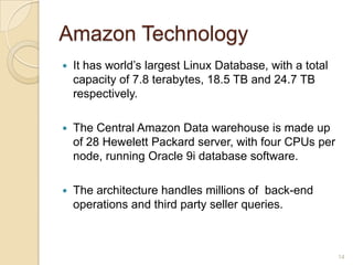 Amazon Technology
   It has world’s largest Linux Database, with a total
    capacity of 7.8 terabytes, 18.5 TB and 24.7 TB
    respectively.

   The Central Amazon Data warehouse is made up
    of 28 Hewelett Packard server, with four CPUs per
    node, running Oracle 9i database software.

   The architecture handles millions of back-end
    operations and third party seller queries.



                                                          14
 