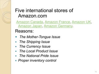Five international stores of
 Amazon.com
Amazon Canada, Amazon France, Amazon UK,
 Amazon Japan, Amazon Germany.
Reasons:
 The Mother-Tongue Issue
 The Shipping Issue
 The Currency Issue
 The Local Product Issue
 The National Pride Issue
 Proper inventory control


                                           15
 
