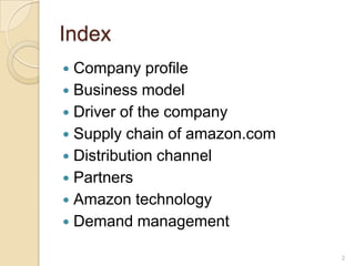Index
 Company profile
 Business model
 Driver of the company
 Supply chain of amazon.com
 Distribution channel
 Partners
 Amazon technology
 Demand management

                               2
 