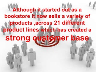 Although it started out as a
bookstore it now sells a variety of
products ,across 21 different
product lines which has created a
strong customer base
 
