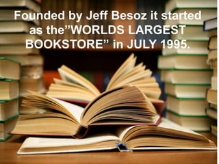 Founded by Jeff Besoz it started
as the”WORLDS LARGEST
BOOKSTORE” in JULY 1995.
 