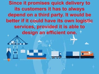 Since it promises quick delivery to
its customers it has to always
depend on a third party. It would be
better if it could have its own logistic
services, provided it is able to
design an efficient one.
 