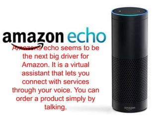Amazons echo seems to be
the next big driver for
Amazon. It is a virtual
assistant that lets you
connect with services
through your voice. You can
order a product simply by
talking.
 