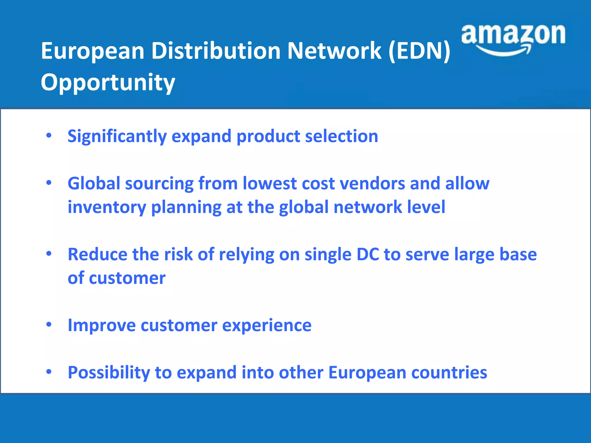 European Distribution Network (EDN) 
Opportunity 
• Significantly expand product selection 
• Global sourcing from lowest cost vendors and allow 
inventory planning at the global network level 
• Reduce the risk of relying on single DC to serve large base 
of customer 
• Improve customer experience 
• Possibility to expand into other European countries 
 