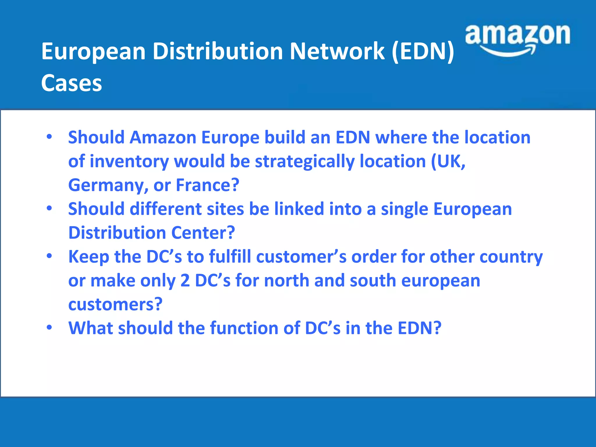 European Distribution Network (EDN) 
Cases 
• Should Amazon Europe build an EDN where the location 
of inventory would be strategically location (UK, 
Germany, or France? 
• Should different sites be linked into a single European 
Distribution Center? 
• Keep the DC’s to fulfill customer’s order for other country 
or make only 2 DC’s for north and south european 
customers? 
• What should the function of DC’s in the EDN? 
 