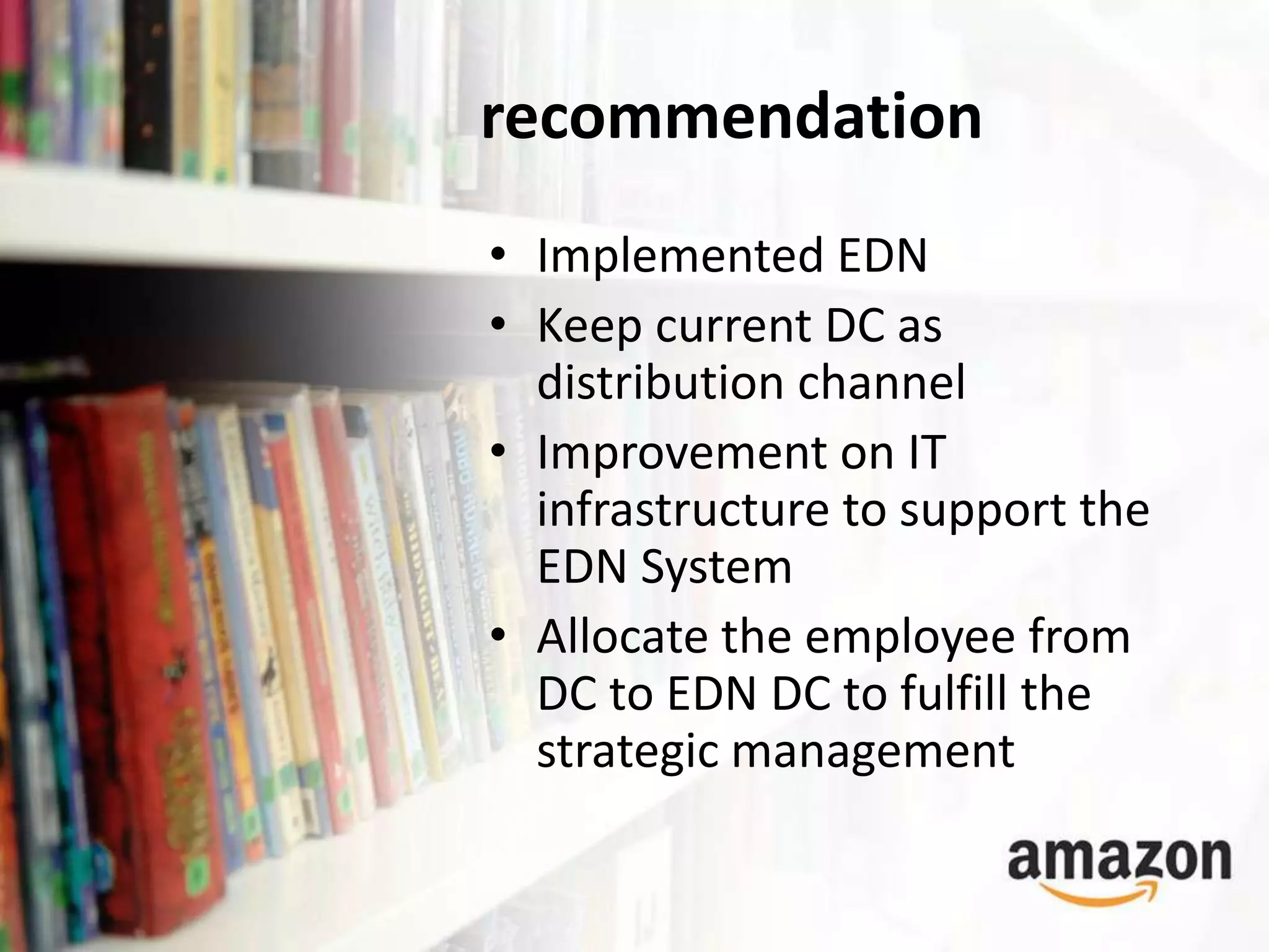 recommendation 
• Implemented EDN 
• Keep current DC as 
distribution channel 
• Improvement on IT 
infrastructure to support the 
EDN System 
• Allocate the employee from 
DC to EDN DC to fulfill the 
strategic management 
 