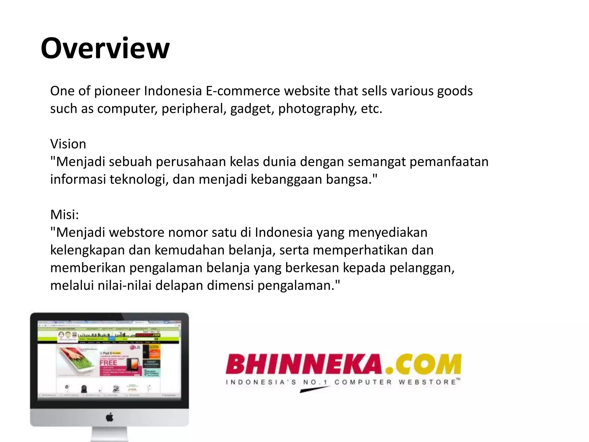 Overview 
One of pioneer Indonesia E-commerce website that sells various goods 
such as computer, peripheral, gadget, photography, etc. 
Vision 
"Menjadi sebuah perusahaan kelas dunia dengan semangat pemanfaatan 
informasi teknologi, dan menjadi kebanggaan bangsa." 
Misi: 
"Menjadi webstore nomor satu di Indonesia yang menyediakan 
kelengkapan dan kemudahan belanja, serta memperhatikan dan 
memberikan pengalaman belanja yang berkesan kepada pelanggan, 
melalui nilai-nilai delapan dimensi pengalaman." 
 