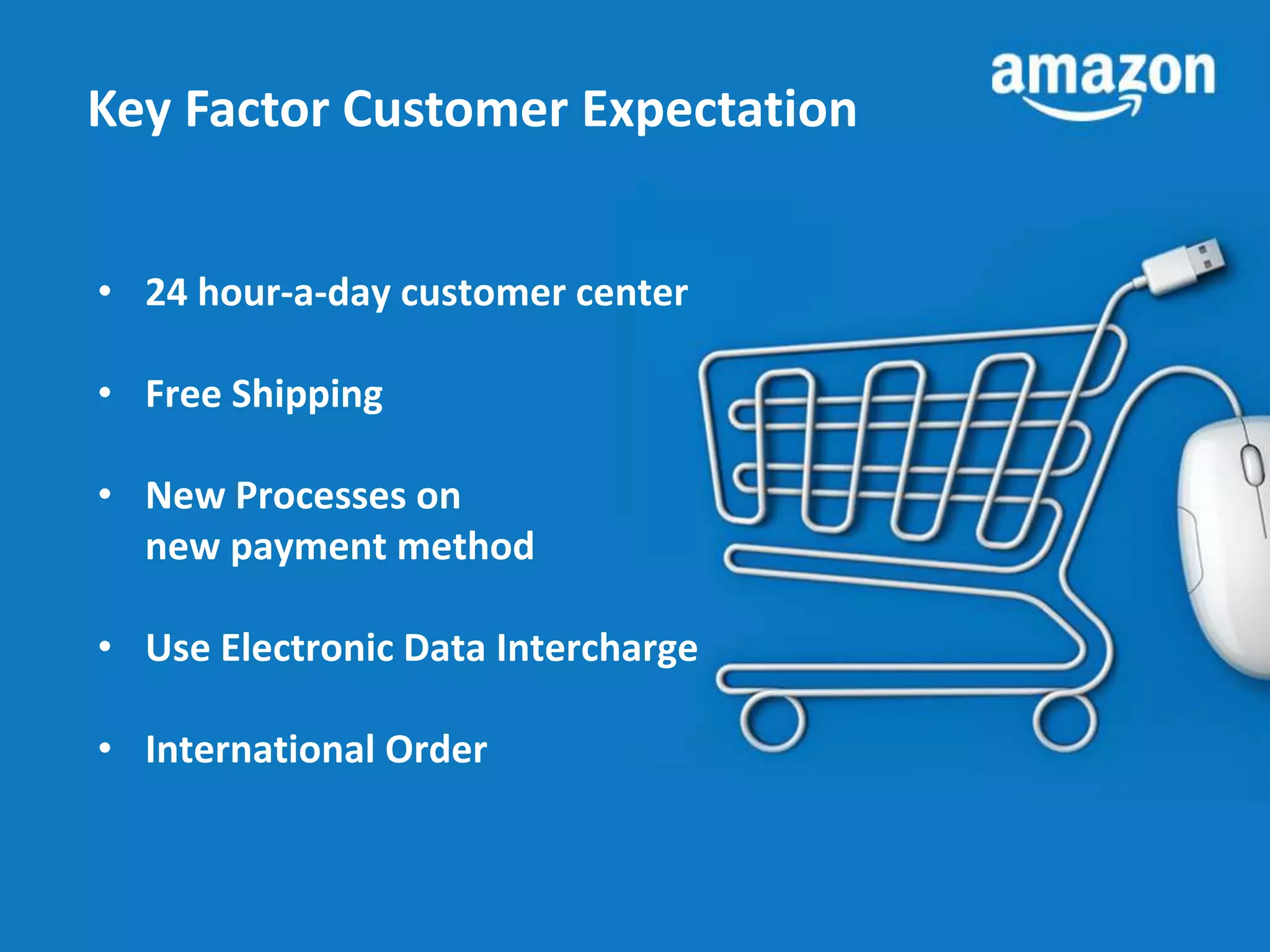 Key Factor Customer Expectation 
• 24 hour-a-day customer center 
• Free Shipping 
• New Processes on 
new payment method 
• Use Electronic Data Intercharge 
• International Order 
 