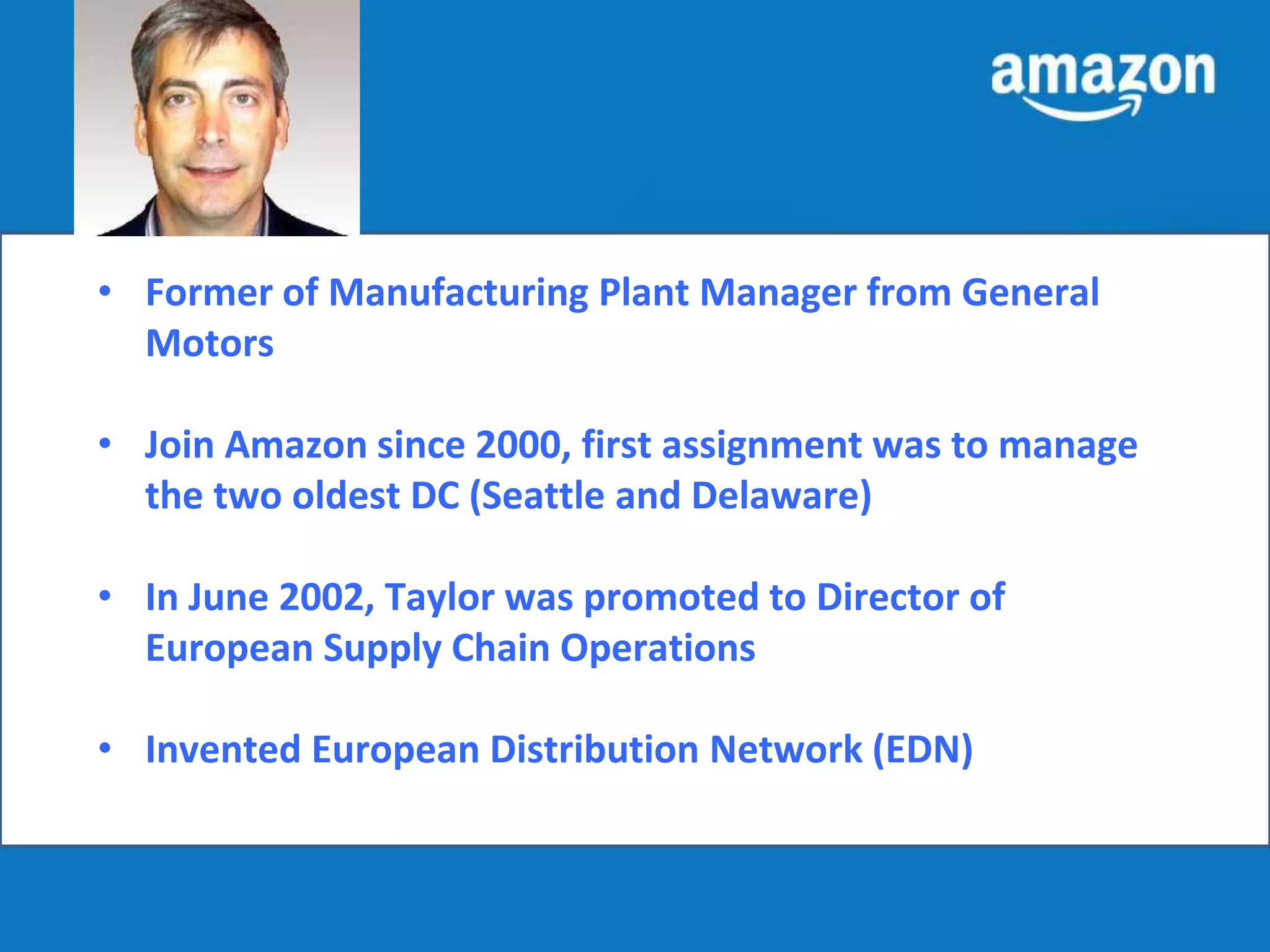 Tom Taylor 
• Former of Manufacturing Plant Manager from General 
Motors 
• Join Amazon since 2000, first assignment was to manage 
the two oldest DC (Seattle and Delaware) 
• In June 2002, Taylor was promoted to Director of 
European Supply Chain Operations 
• Invented European Distribution Network (EDN) 
 