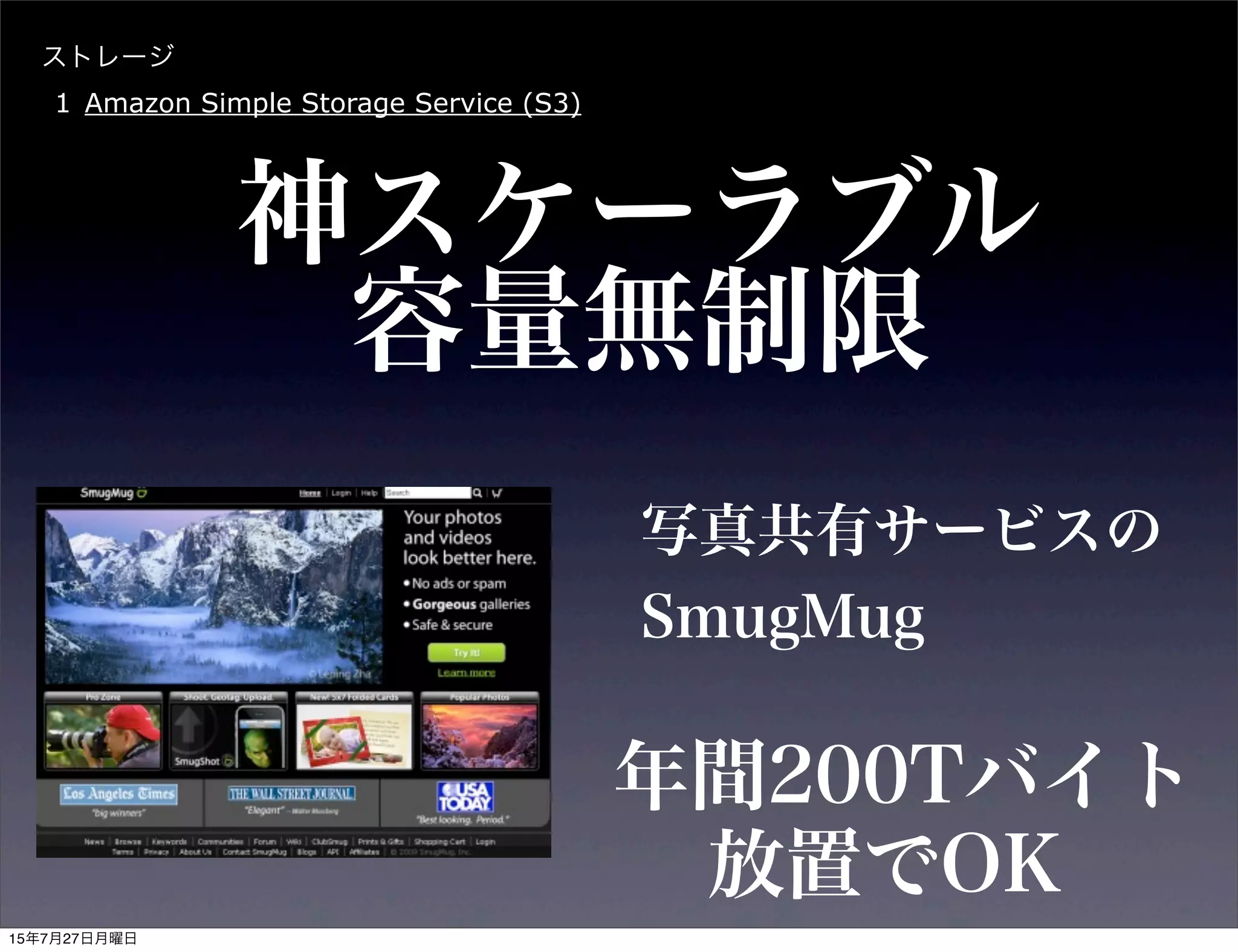 ストレージ
1 Amazon Simple Storage Service (S3)
神スケーラブル
写真共有サービスの
SmugMug
年間200Tバイト
容量無制限
放置でOK
15年7月27日月曜日
 