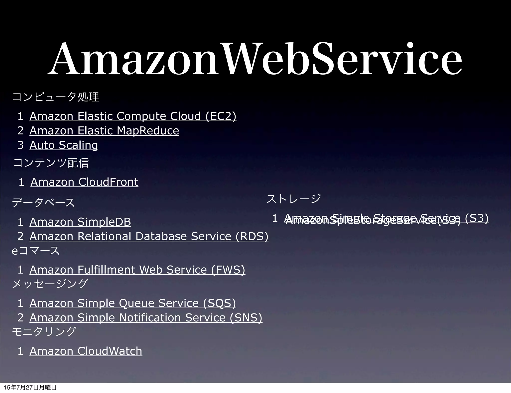 AmazonWebService
コンピュータ処理
1 Amazon Elastic Compute Cloud (EC2)
2 Amazon Elastic MapReduce
3 Auto Scaling
データベース
1 Amazon SimpleDB
2 Amazon Relational Database Service (RDS)
eコマース
1 Amazon Fulfillment Web Service (FWS)
メッセージング
1 Amazon Simple Queue Service (SQS)
2 Amazon Simple Notification Service (SNS)
モニタリング
1 Amazon CloudWatch
ストレージ
1 Amazon Simple Storage Service (S3)
コンテンツ配信
1 Amazon CloudFront
AmazonSpleStorageService(S3)
15年7月27日月曜日
 
