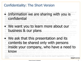 Confidentiality: The Short Version
1.
Confidential Information. As used in this Agreement, “Confidential Information” means all
nonpublic information relating to Amazon or disclosed by Amazon to the above-referenced company,
its affiliates or the agents of any of the foregoing (collectively, “Supplier”) that is designated as
confidential or that, given the nature of the information or the circumstances surrounding its
disclosure, reasonably should be considered as confidential. Confidential Information includes, without
limitation (i) all nonpublic information relating to Amazon’s technology, customers, business plans,
promotional and marketing activities, finances and other business affairs, and (ii) all third-party
information that Amazon is obligated to keep confidential. Confidential Information may be contained
in tangible materials, such as drawings, data, specifications, reports and computer programs, or may
be in the nature of unwritten knowledge.
2.
Exclusions. Confidential Information does not include any information that (i) is or becomes
publicly available without breach of this Agreement, (ii) can be shown by documentation to have been
known to Supplier at the time of its receipt from Amazon, (iii) is received from a third party who did
not acquire or disclose such information by a wrongful or tortious act, or (iv) can be shown by
documentation to have been independently developed by Supplier without reference to any
Confidential Information.
3.
Use of Confidential Information. Supplier may use Confidential Information only in
pursuance of its business relationship with Amazon. Except as expressly provided in this Agreement,
Supplier will not disclose Confidential Information to any person or entity without Amazon’s prior
written consent. Supplier will take all reasonable measures to avoid disclosure, dissemination or
unauthorized use of Confidential Information, including, at a minimum, those measures it takes to
protect its own confidential information of a similar nature. Supplier will segregate Confidential
Information from the confidential materials of third parties to prevent commingling. Supplier will not
export any Confidential Information in any manner contrary to the export regulations of the United
States.

• Information we are sharing with you is
confidential

• We want you to learn more about our
business & our plans

• We ask that this presentation and its
contents be shared only with persons
inside your company, who have a need to
know
Amazon Services Confidential

1

 