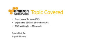Topic Covered
• Overview of Amazon AWS.
• Explain the services offered by AWS.
• AWS vs Google vs Microsoft.
Submitted By:
Piyush Sharma
 