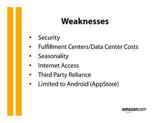 Weaknesses
•    Security
•    Fulﬁllment Centers/Data Center Costs
•    Seasonality
•    Internet Access
•    Third Party Reliance
•    Limited to Android (AppStore)
 