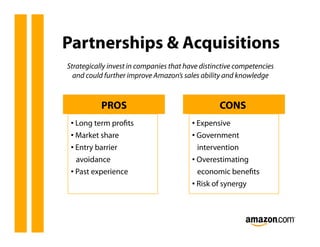 Partnerships & Acquisitions
Strategically invest in companies that have distinctive competencies
  and could further improve Amazon’s sales ability and knowledge



           PROS                                   CONS
 •  Long term proﬁts                     •  Expensive
 •  Market share                         •  Government
 •  Entry barrier                           intervention
    avoidance                            •  Overestimating
 •  Past experience                         economic beneﬁts
                                         •  Risk of synergy
 