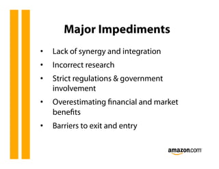 Major Impediments
•    Lack of synergy and integration
•    Incorrect research
•    Strict regulations & government
     involvement
•    Overestimating ﬁnancial and market
     beneﬁts
•    Barriers to exit and entry
 