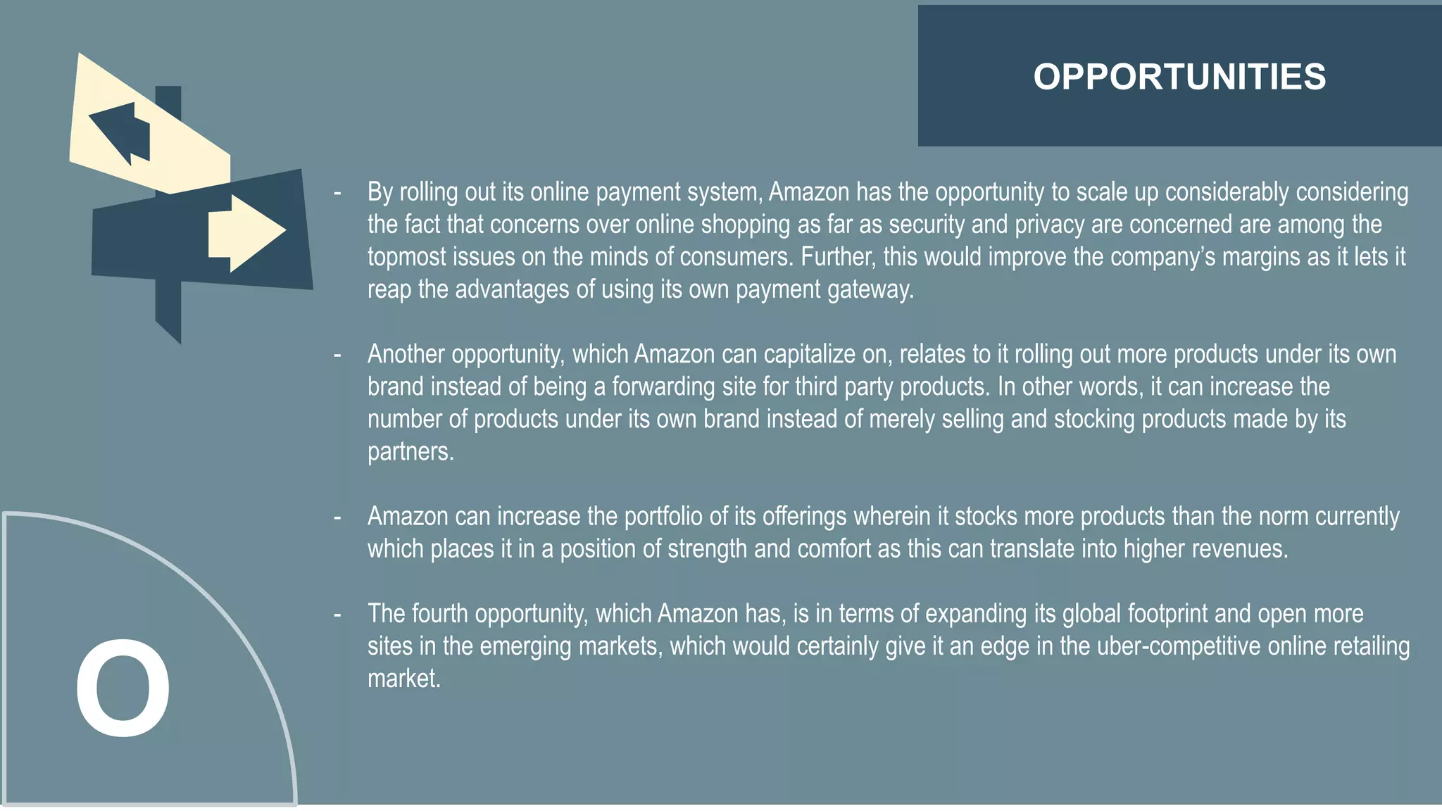OPPORTUNITIES
O
- By rolling out its online payment system, Amazon has the opportunity to scale up considerably considering
the fact that concerns over online shopping as far as security and privacy are concerned are among the
topmost issues on the minds of consumers. Further, this would improve the company’s margins as it lets it
reap the advantages of using its own payment gateway.
- Another opportunity, which Amazon can capitalize on, relates to it rolling out more products under its own
brand instead of being a forwarding site for third party products. In other words, it can increase the
number of products under its own brand instead of merely selling and stocking products made by its
partners.
- Amazon can increase the portfolio of its offerings wherein it stocks more products than the norm currently
which places it in a position of strength and comfort as this can translate into higher revenues.
- The fourth opportunity, which Amazon has, is in terms of expanding its global footprint and open more
sites in the emerging markets, which would certainly give it an edge in the uber-competitive online retailing
market.
 