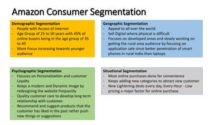 Amazon Consumer Segmentation
Demographic Segmentation
- People with Access of Internet
- Age Group of 25 to 50 years with 45% of
online buyers being in the age group of 35
to 49
- More Focus increasing towards younger
audience
Psychographic Segmentation
- Focuses on Personalization and customer
Loyalty
- Keeps a modern and Dynamic image by
redesigning the website frequently
- Quality customer care to develop long term
relationship with customer.
- Recommend and suggest products that the
customer has liked in the past rather push
new things or suggestions
Geographic Segmentation
- Appeal to all over the world
- Sell Digital where physical is difficult
- Focuses on developed areas and slowly working on
getting the rural area audience by focusing on
application sale since better penetration of smart
phones in rural India than laptops
Situational Segmentation
- Most online purchases done for convenience
- Keeps adding new categories to attract new customer
- New Lightening deals every day, Every Hour - Low
pricing a major factor for online purchase
 
