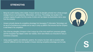 STRENGTHS
S
- Being the world’s leading online retailer, Amazon derives its strengths primarily from a three-pronged
strategic thrust on cost leadership, differentiation, and focus. This strategy has resulted in the
company reaping the gains from this course of action and has helped its shareholders derive value
from the company.
- Amazon primarily derives its competitive advantage from leveraging IT (Information Technology) and
its use of e-Commerce as a scalable and an easy to ramp up platform that ensures that the company
is well ahead of its competitors.
- One of the key strengths of Amazon is that it enjoys top of the mind recall from consumers globally
and this recognition has helped it enter new markets, which were hitherto out of bounds for many e-
Commerce companies.
- Using superior logistics and distribution systems, the company has been able to actualize better
customer fulfillment and this has resulted in Amazon deriving competitive advantage over its rivals.
 