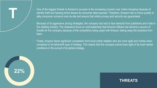 THREATS
22%
T
- One of the biggest threats to Amazon’s success is the increasing concern over online shopping because of
identity theft and hacking which leaves its consumer data exposed. Therefore, Amazon has to move quickly to
allay consumer concerns over its site and ensure that online privacy and security are guaranteed.
- Because of its aggressive pricing strategies, the company has had to face lawsuits from publishers and rivals in
the retailing industry. The obsessive focus on cost leadership that Amazon follows has become a source of
trouble for the company because of the competitors being upset with Amazon taking away the business from
them.
- Finally, Amazon faces significant competition from local online retailers who are more agile and nimble when
compared to its behemoth type of strategy. This means that the company cannot lose sight of its local market
conditions in the pursuit of its global strategy.
 