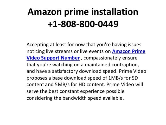 Amazon prime installation
+1-808-800-0449
Accepting at least for now that you're having issues
noticing live streams or live events on Amazon Prime
Video Support Number , compassionately ensure
that you're watching on a maintained contraption,
and have a satisfactory download speed. Prime Video
proposes a base download speed of 1MB/s for SD
content and 5MB/s for HD content. Prime Video will
serve the best constant experience possible
considering the bandwidth speed available.
 