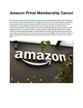 Amazon Prime Membership Cancel
The users can cancel Amazon Prime Membership Cancel at any purpose they need to. Amazon offers all
its users one month of free Amazon Prime membership for the first time. At that point free subscription
quantity ends, Amazon directly charges your debit or MasterCard joined to Amazon with the annual
subscription. If you would like to cancel the Prime service, then, you want to cancel the Prime
membership at intervals the thirty-day tests amount and conjointly the credit account credit will not be
charged one thing. You somehow forget to cancel it and your debit or MasterCard has been charged
with the annual membership charges, you will be able to still cancel the subscription and acquire a full
refund back in your bank account. If you met with the terms and conditions for the refund, the refund is
shortly generated and conjointly the number reflects back inside the account in three to four business
days.
 