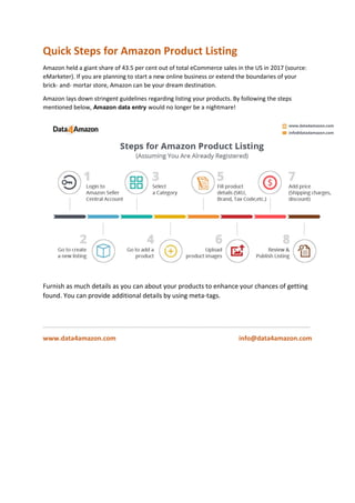 Quick Steps for Amazon Product Listing
Amazon held a giant share of 43.5 per cent out of total eCommerce sales in the US in 2017 (source:
eMarketer). If you are planning to start a new online business or extend the boundaries of your
brick- and- mortar store, Amazon can be your dream destination.
Amazon lays down stringent guidelines regarding listing your products. By following the steps
mentioned below, Amazon data entry would no longer be a nightmare!
Furnish as much details as you can about your products to enhance your chances of getting
found. You can provide additional details by using meta-tags.
___________________________________________________________________________
www.data4amazon.com info@data4amazon.com
 