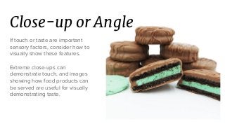 Close-up or Angle
If touch or taste are important
sensory factors, consider how to
visually show these features.
Extreme close-ups can
demonstrate touch, and images
showing how food products can
be served are useful for visually
demonstrating taste.
 