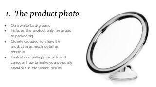 1. The product photo
● On a white background
● Includes the product only, no props
or packaging
● Closely cropped, to show the
product in as much detail as
possible
● Look at competing products and
consider how to make yours visually
stand out in the search results
 