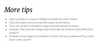 More tips
● High resolution is a must (>1,000px) to enable the zoom feature
● Crop the image closely to maximize space on the listing
● Try to use all the 7-9 available image slots that Amazon provides
● Consider: how does this image help to describe the features & benefits of the
product?
● Consider: what images are needed to create a sensory experience? E.g. smell,
touch, taste, sound?
 