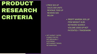 PRODUCT
RESEARCH
CRITERIA
PRICE $25 UP
SALES 300 UNITS
REVENUE 7000 UP
REVIEWS 500
BELOW
1.
PROFIT MARGIN 30% UP
ITEM WEIGHT 3LBS
KEYWORD SEARCH
VOLUME 2000 UP NOT
PATENTED / TRADEMARK
NOT HAZMAT / GATED
ELIGIBLE FOR PPC
NOT BREAKABLE /
ELECTRONIC
WITH MARKET TRENDS
NO VARIATIONS
 
