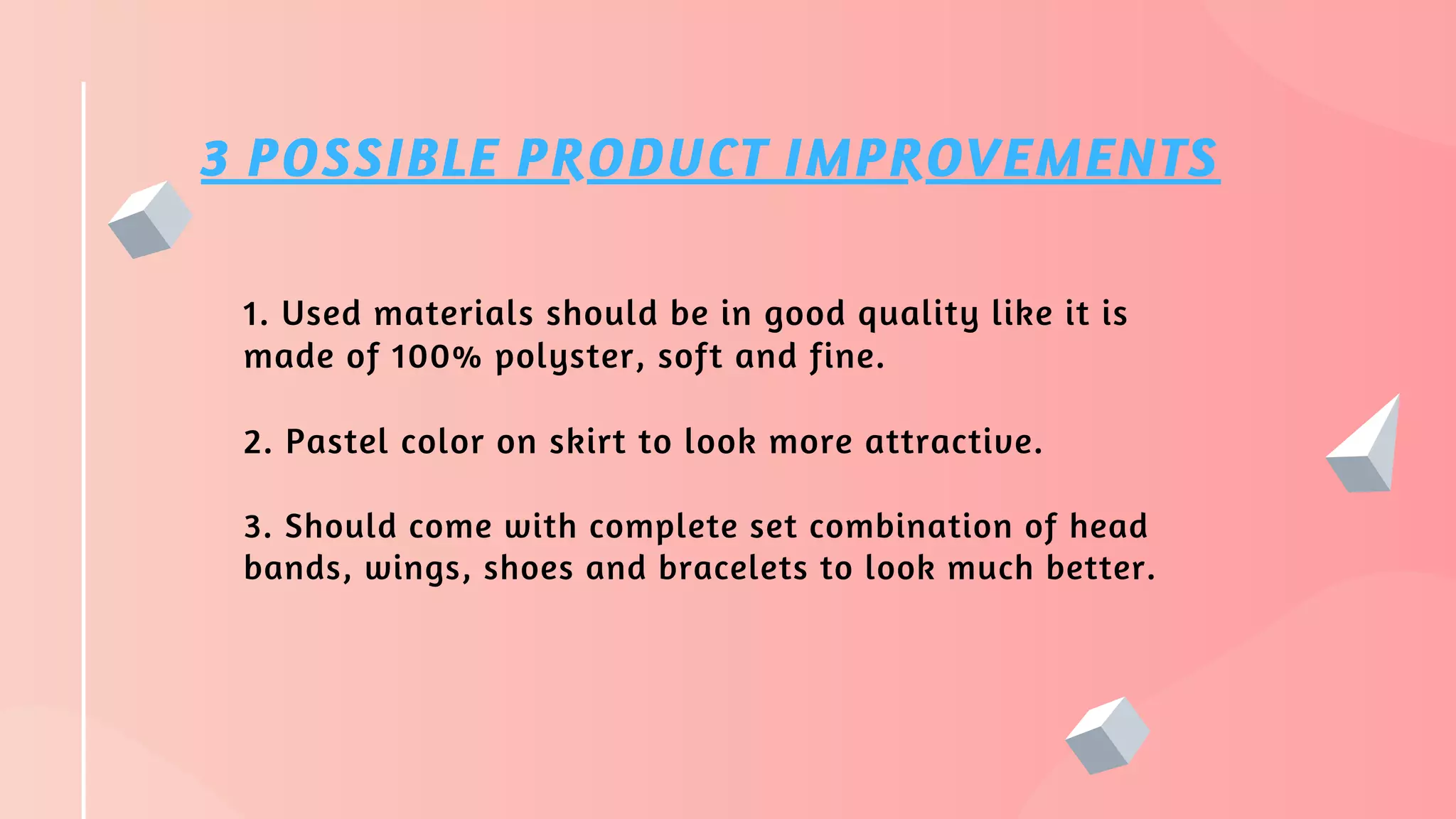 3 POSSIBLE PRODUCT IMPROVEMENTS
1. Used materials should be in good quality like it is
made of 100% polyster, soft and fine.
2. Pastel color on skirt to look more attractive.
3. Should come with complete set combination of head
bands, wings, shoes and bracelets to look much better.
 