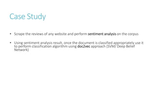 Case Study
• Scrape the reviews of any website and perform sentiment analysis on the corpus
• Using sentiment analysis result, once the document is classified appropriately use it
to perform classification algorithm using doc2vec approach (SVM/ Deep Belief
Network)
 