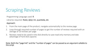 Scraping Reviews
Programming Language used: R
Libraries required: Rvest, dplyr, tm, quanteda, etc
Approach:
1. From the main page of the product, navigate automatically to the review page
2. Loop through required number of pages to get the number of reviews required with an
average of 10 reviews per page
3. Reviews need to be saved in the disk directly to save read only memory and take
advantage of hard disk capacity
Note: Both the “page link” and the “number of pages” can be passed as an argument callable to
the script
 