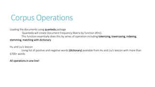 Corpus Operations
Loading the documents using quanteda package
Quanteda will create Document Frequency Matrix by function dfm().
This function essentially does this by series of operation including tokenizing, lowercasing, indexing,
stemming, matching with dictionary
Hu and Liu’s lexicon
Using list of positive and negative words (dictionary) available from Hu and Liu’s lexicon with more than
6700+ words
All operations in one line!
 