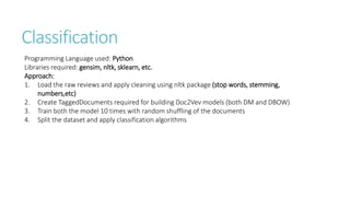Classification
Programming Language used: Python
Libraries required: gensim, nltk, sklearn, etc.
Approach:
1. Load the raw reviews and apply cleaning using nltk package (stop words, stemming,
numbers,etc)
2. Create TaggedDocuments required for building Doc2Vev models (both DM and DBOW)
3. Train both the model 10 times with random shuffling of the documents
4. Split the dataset and apply classification algorithms
 