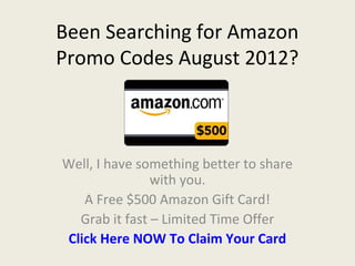 Been Searching for Amazon
Promo Codes August 2012?



Well, I have something better to share
               with you.
   A Free $500 Amazon Gift Card!
  Grab it fast – Limited Time Offer
Click Here NOW To Claim Your Card
 