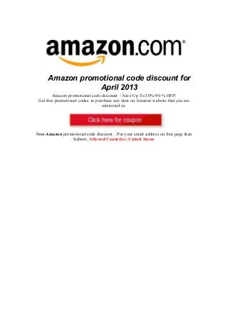 Amazon promotional code discount for
                 April 2013
        Amazon promotional code discount - Save Up To 30%-90 % OFF!
 Get free promotional codes to purchase any item on Amazon website that you are
                                  interested in.




Free Amazon promotional code discount . Put your email address on first page then
                Submit. Allowed Countries: United States
 