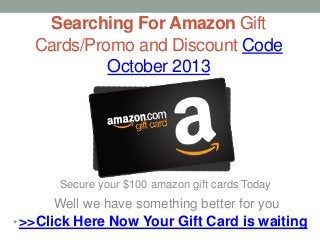 Searching For Amazon Gift
Cards/Promo and Discount Code
October 2013
• >>Click Here Now Your Gift Card is waiting
Secure your $100 amazon gift cards Today
Well we have something better for you
 
