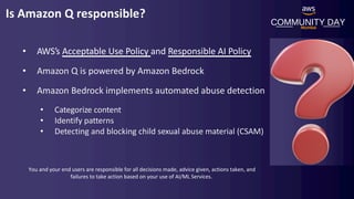 COMMUNITY DAY
Mumbai
Is Amazon Q responsible?
• AWS’s Acceptable Use Policy and Responsible AI Policy
• Amazon Q is powered by Amazon Bedrock
• Amazon Bedrock implements automated abuse detection
• Categorize content
• Identify patterns
• Detecting and blocking child sexual abuse material (CSAM)
You and your end users are responsible for all decisions made, advice given, actions taken, and
failures to take action based on your use of AI/ML Services.
 