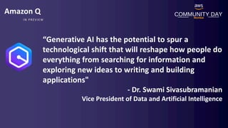 COMMUNITY DAY
Mumbai
IN PREVIEW
Amazon Q
“Generative AI has the potential to spur a
technological shift that will reshape how people do
everything from searching for information and
exploring new ideas to writing and building
applications"
- Dr. Swami Sivasubramanian
Vice President of Data and Artificial Intelligence
 