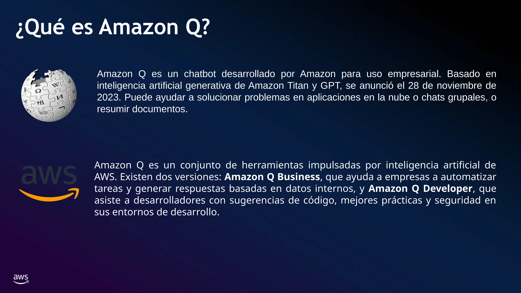 ¿Qué es Amazon Q?
Amazon Q es un conjunto de herramientas impulsadas por inteligencia artificial de
AWS. Existen dos versiones: Amazon Q Business, que ayuda a empresas a automatizar
tareas y generar respuestas basadas en datos internos, y Amazon Q Developer, que
asiste a desarrolladores con sugerencias de código, mejores prácticas y seguridad en
sus entornos de desarrollo.
Amazon Q es un chatbot desarrollado por Amazon para uso empresarial. Basado en
inteligencia artificial generativa de Amazon Titan y GPT, se anunció el 28 de noviembre de
2023. Puede ayudar a solucionar problemas en aplicaciones en la nube o chats grupales, o
resumir documentos.
 
