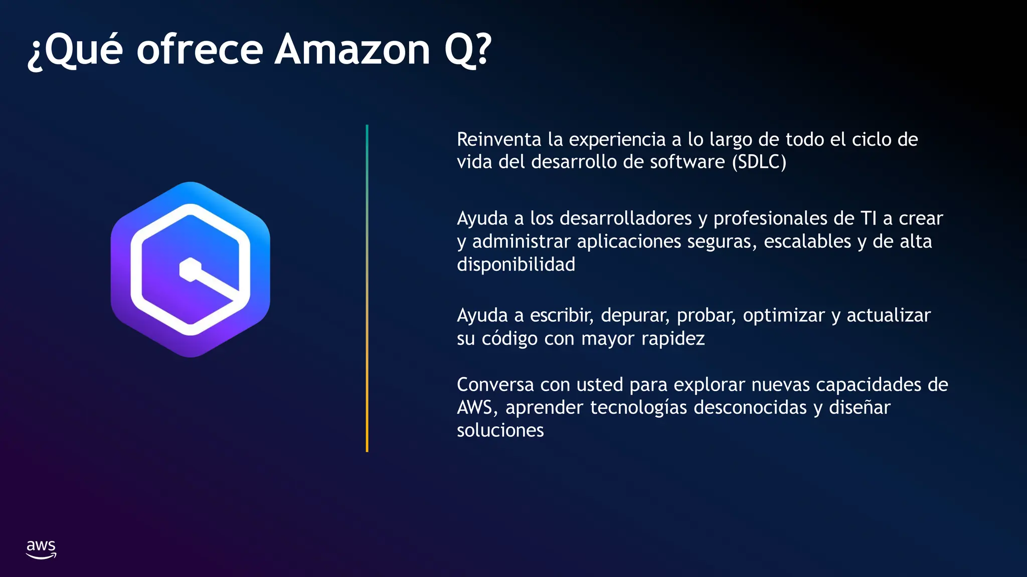 Reinventa la experiencia a lo largo de todo el ciclo de
vida del desarrollo de software (SDLC)
Ayuda a los desarrolladores y profesionales de TI a crear
y administrar aplicaciones seguras, escalables y de alta
disponibilidad
Ayuda a escribir, depurar, probar, optimizar y actualizar
su código con mayor rapidez
Conversa con usted para explorar nuevas capacidades de
AWS, aprender tecnologías desconocidas y diseñar
soluciones
¿Qué ofrece Amazon Q?
 