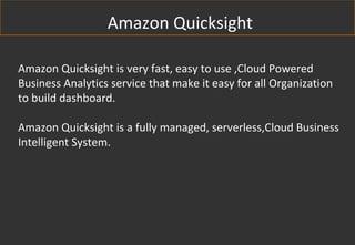 Amazon Quicksight is very fast, easy to use ,Cloud Powered
Business Analytics service that make it easy for all Organization
to build dashboard.
Amazon Quicksight is a fully managed, serverless,Cloud Business
Intelligent System.
Amazon Quicksight
 