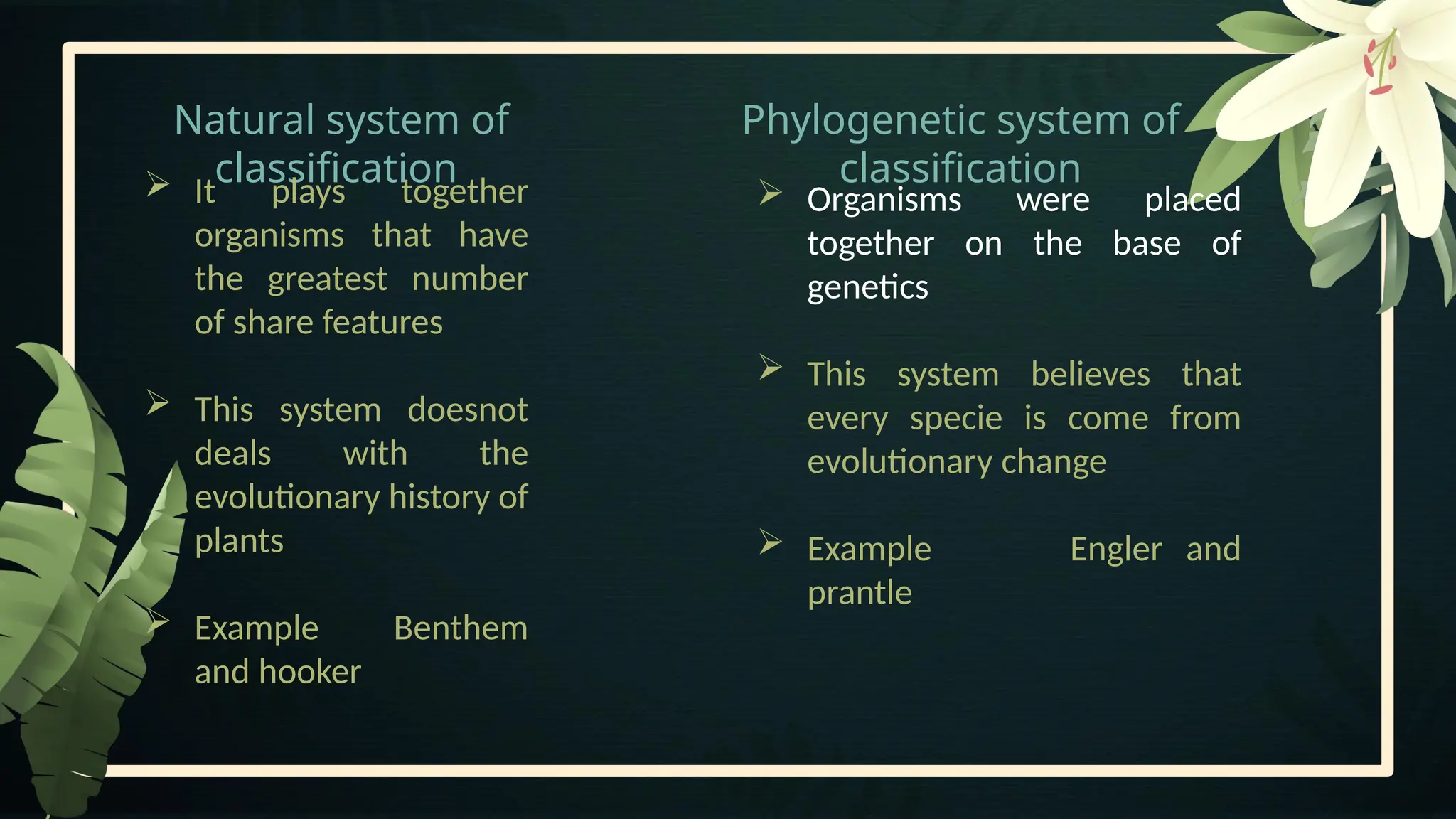 Natural system of
classification
Phylogenetic system of
classification
 Organisms were placed
together on the base of
genetics
 This system believes that
every specie is come from
evolutionary change
 Example Engler and
prantle
 It plays together
organisms that have
the greatest number
of share features
 This system doesnot
deals with the
evolutionary history of
plants
 Example Benthem
and hooker
 