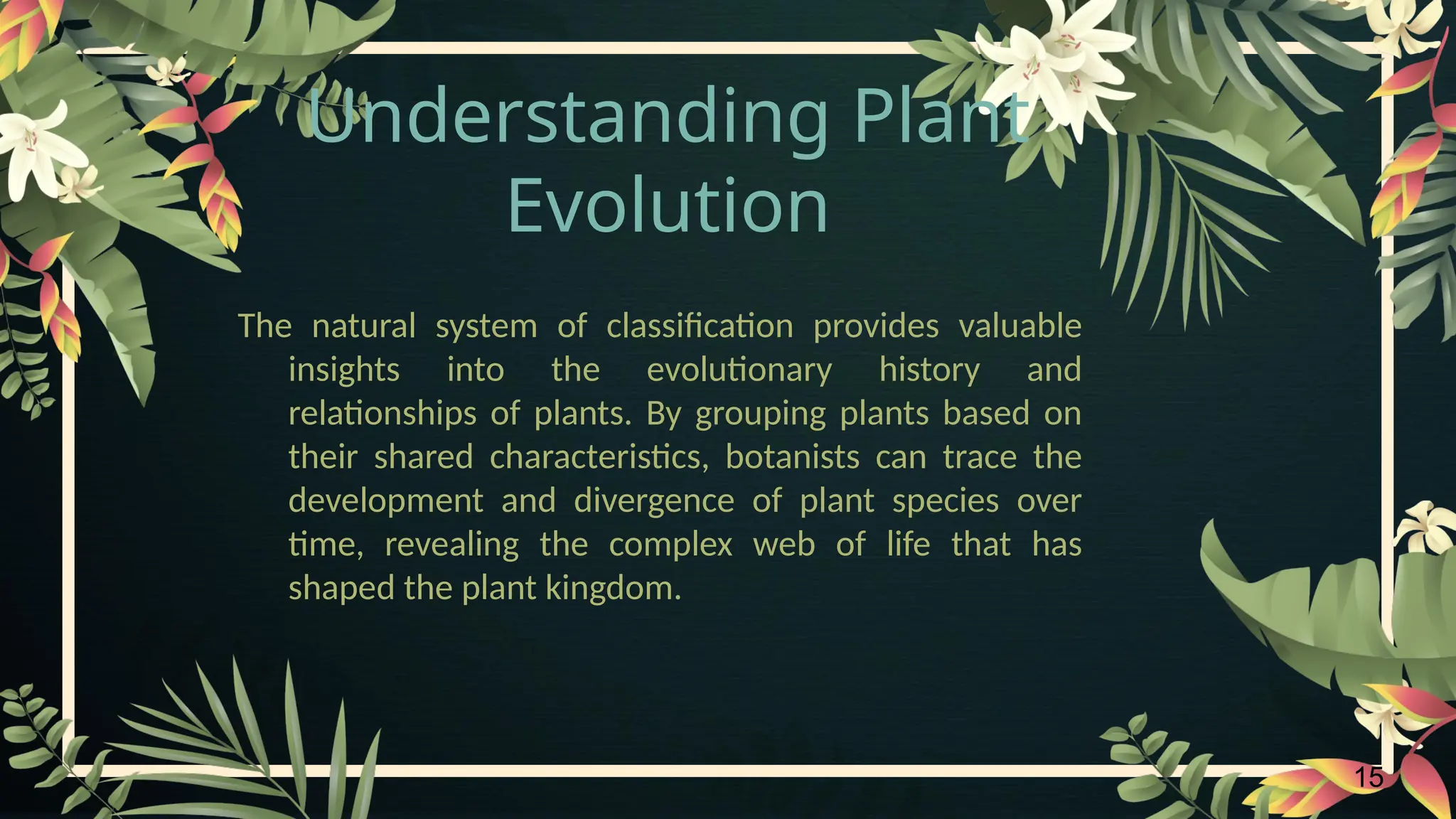 15
Understanding Plant
Evolution
The natural system of classification provides valuable
insights into the evolutionary history and
relationships of plants. By grouping plants based on
their shared characteristics, botanists can trace the
development and divergence of plant species over
time, revealing the complex web of life that has
shaped the plant kingdom.
 